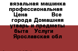 вязальная машинка профессиональная › Цена ­ 15 000 - Все города Домашняя утварь и предметы быта » Услуги   . Ярославская обл.
